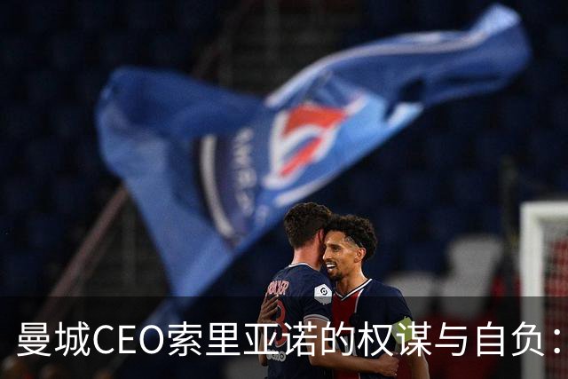 曼城CEO索里亚诺的权谋与自负：从书中教训到现实困境