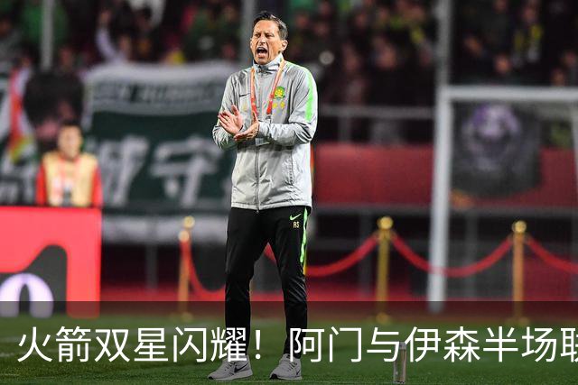 火箭双星闪耀！阿门与伊森半场联手贡献22分